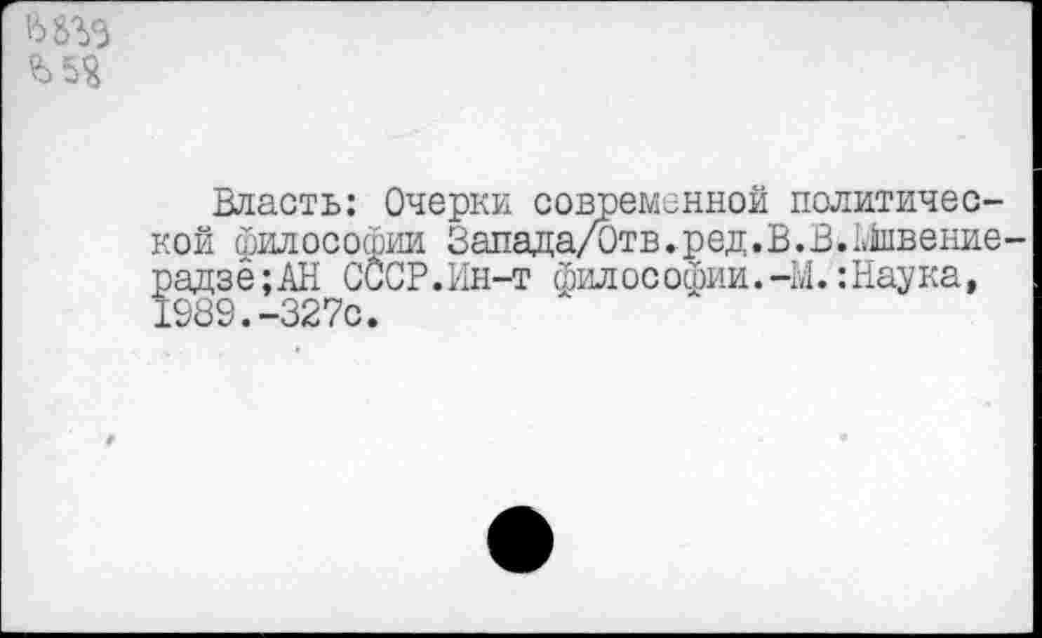 ﻿Ь5Я
Власть: Очерки современной политической философии Запвда/0тв.ред.В.В.Швение-радзё;АН СССР.Ин-т философии.-Ы.:Наука, 1989.-327с.